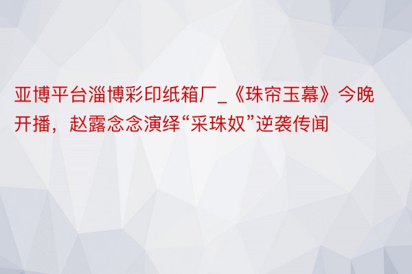 亚博平台淄博彩印纸箱厂_《珠帘玉幕》今晚开播，赵露念念演绎“采珠奴”逆袭传闻