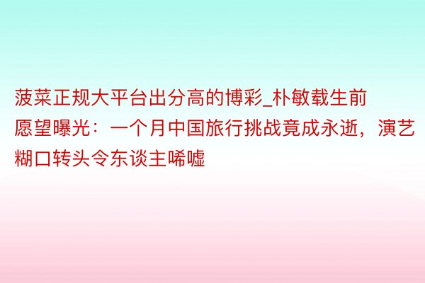 菠菜正规大平台出分高的博彩_朴敏载生前愿望曝光：一个月中国旅行挑战竟成永逝，演艺糊口转头令东谈主唏嘘