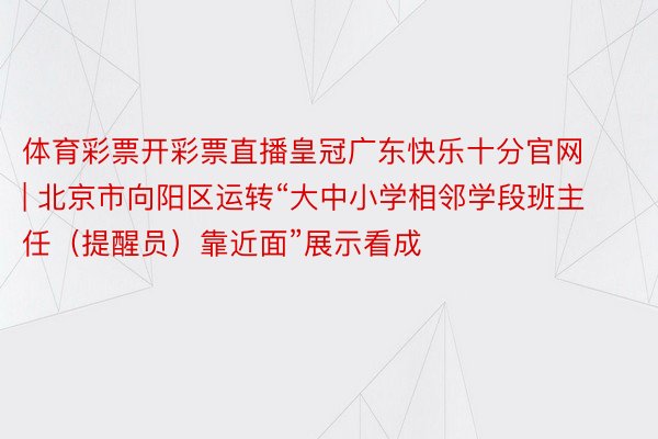 体育彩票开彩票直播皇冠广东快乐十分官网 | 北京市向阳区运转“大中小学相邻学段班主任（提醒员）靠近面”展示看成