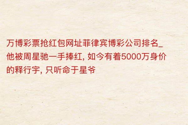 万博彩票抢红包网址菲律宾博彩公司排名_他被周星驰一手捧红, 如今有着5000万身价的释行宇, 只听命于星爷