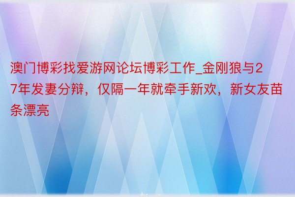 澳门博彩找爱游网论坛博彩工作_金刚狼与27年发妻分辩，仅隔一年就牵手新欢，新女友苗条漂亮