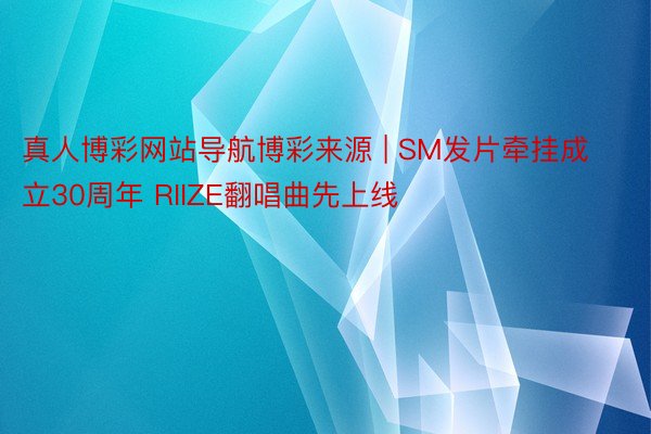 真人博彩网站导航博彩来源 | SM发片牵挂成立30周年 RIIZE翻唱曲先上线