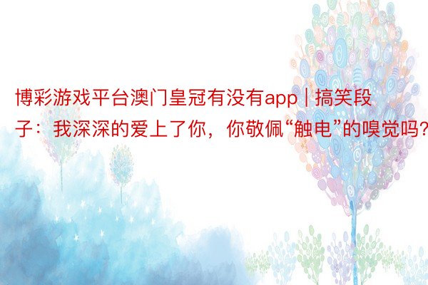 博彩游戏平台澳门皇冠有没有app | 搞笑段子：我深深的爱上了你，你敬佩“触电”的嗅觉吗？