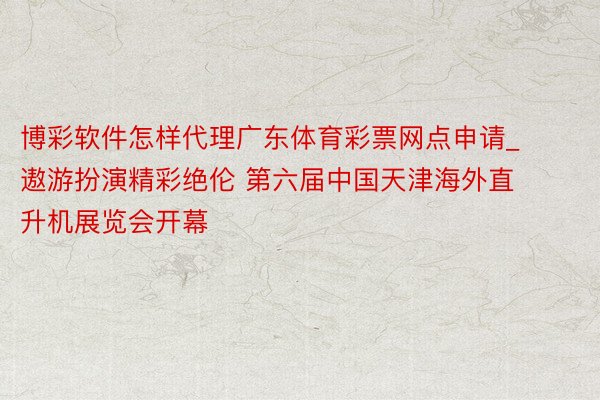 博彩软件怎样代理广东体育彩票网点申请_遨游扮演精彩绝伦 第六届中国天津海外直升机展览会开幕